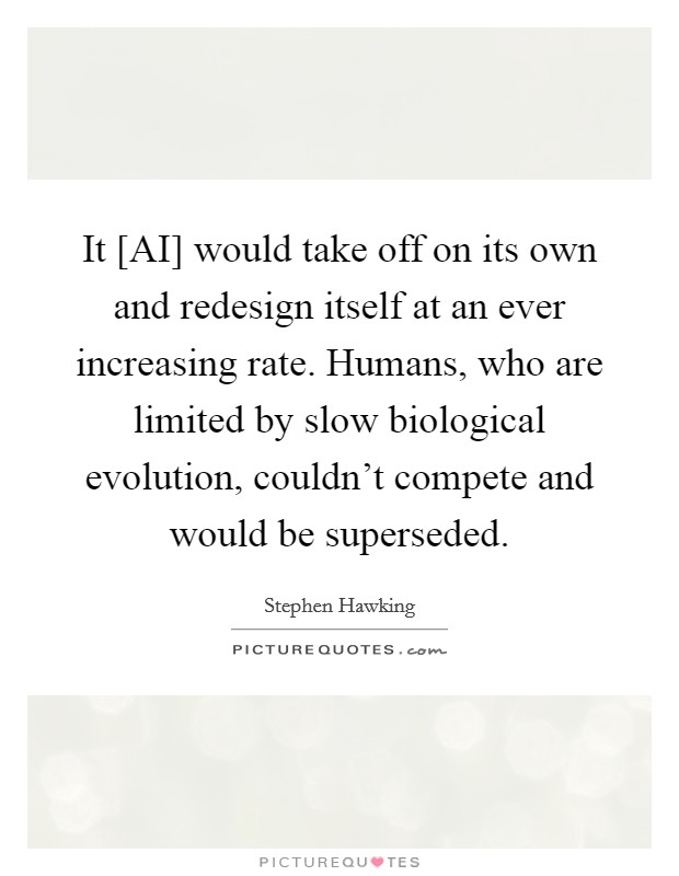 It [AI] would take off on its own and redesign itself at an ever increasing rate. Humans, who are limited by slow biological evolution, couldn't compete and would be superseded Picture Quote #1