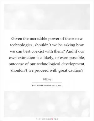 Given the incredible power of these new technologies, shouldn’t we be asking how we can best coexist with them? And if our own extinction is a likely, or even possible, outcome of our technological development, shouldn’t we proceed with great caution? Picture Quote #1