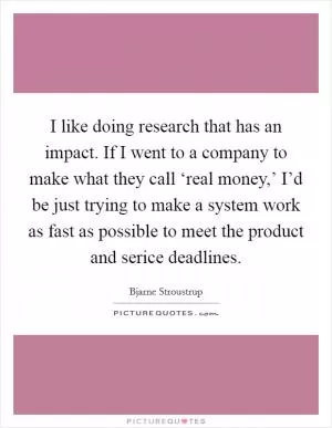 I like doing research that has an impact. If I went to a company to make what they call ‘real money,’ I’d be just trying to make a system work as fast as possible to meet the product and serice deadlines Picture Quote #1
