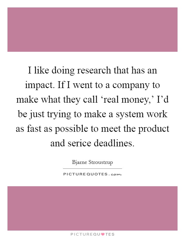 I like doing research that has an impact. If I went to a company to make what they call ‘real money,' I'd be just trying to make a system work as fast as possible to meet the product and serice deadlines Picture Quote #1