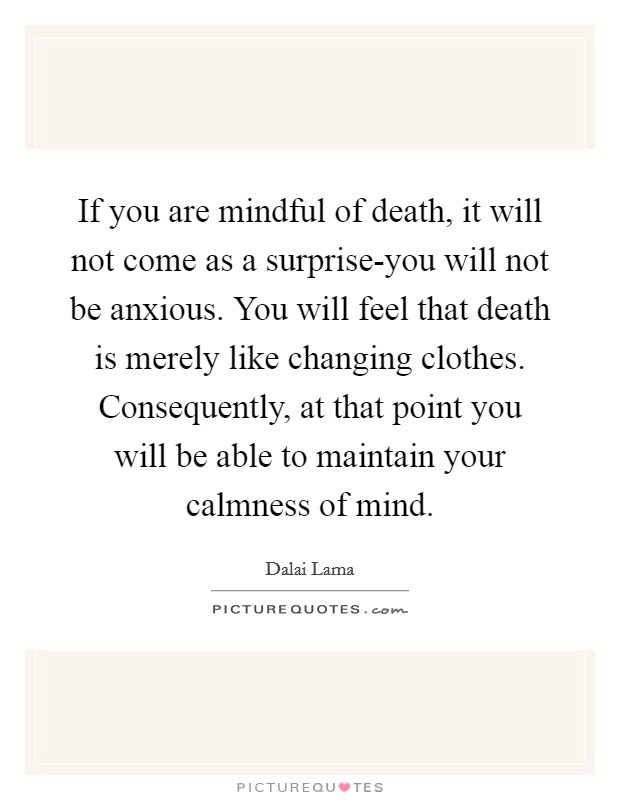 If you are mindful of death, it will not come as a surprise-you will not be anxious. You will feel that death is merely like changing clothes. Consequently, at that point you will be able to maintain your calmness of mind Picture Quote #1