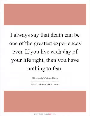 I always say that death can be one of the greatest experiences ever. If you live each day of your life right, then you have nothing to fear Picture Quote #1