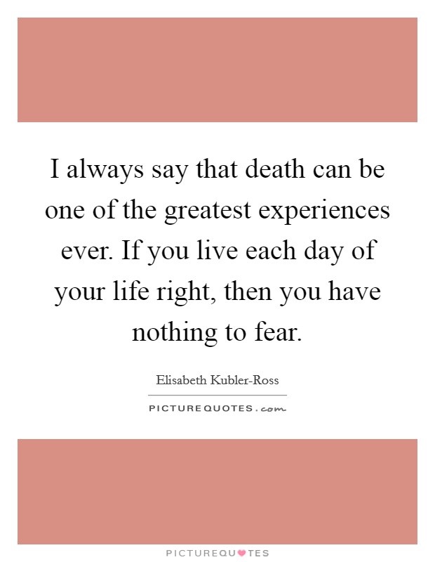 I always say that death can be one of the greatest experiences ever. If you live each day of your life right, then you have nothing to fear Picture Quote #1