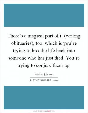 There’s a magical part of it (writing obituaries), too, which is you’re trying to breathe life back into someone who has just died. You’re trying to conjure them up Picture Quote #1