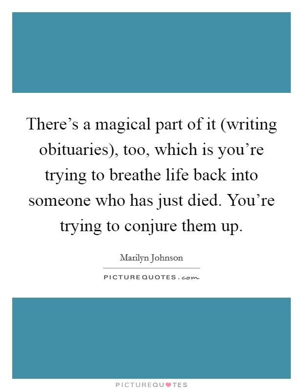 There's a magical part of it (writing obituaries), too, which is you're trying to breathe life back into someone who has just died. You're trying to conjure them up Picture Quote #1
