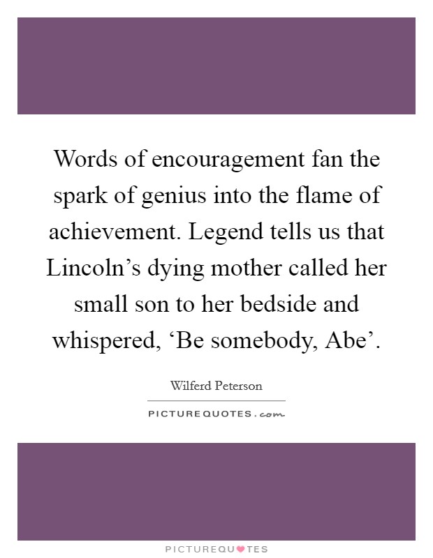 Words of encouragement fan the spark of genius into the flame of achievement. Legend tells us that Lincoln's dying mother called her small son to her bedside and whispered, ‘Be somebody, Abe' Picture Quote #1
