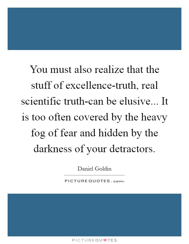 You must also realize that the stuff of excellence-truth, real scientific truth-can be elusive... It is too often covered by the heavy fog of fear and hidden by the darkness of your detractors Picture Quote #1