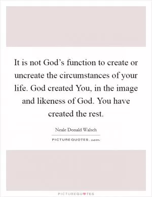 It is not God’s function to create or uncreate the circumstances of your life. God created You, in the image and likeness of God. You have created the rest Picture Quote #1