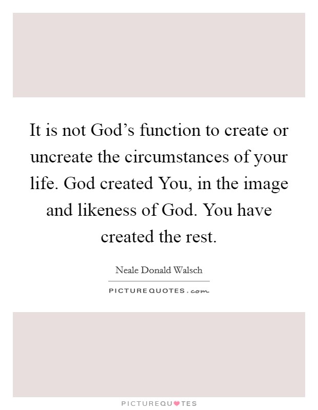 It is not God's function to create or uncreate the circumstances of your life. God created You, in the image and likeness of God. You have created the rest Picture Quote #1