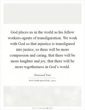 God places us in the world as his fellow workers-agents of transfiguration. We work with God so that injustice is transfigured into justice, so there will be more compassion and caring, that there will be more laughter and joy, that there will be more togetherness in God’s world Picture Quote #1