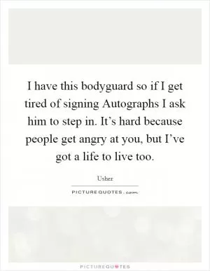 I have this bodyguard so if I get tired of signing Autographs I ask him to step in. It’s hard because people get angry at you, but I’ve got a life to live too Picture Quote #1