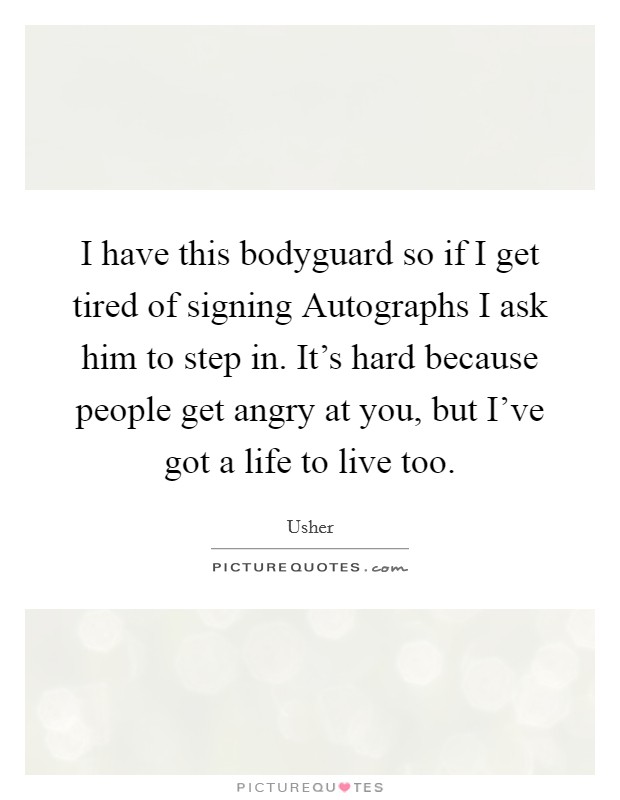 I have this bodyguard so if I get tired of signing Autographs I ask him to step in. It's hard because people get angry at you, but I've got a life to live too Picture Quote #1