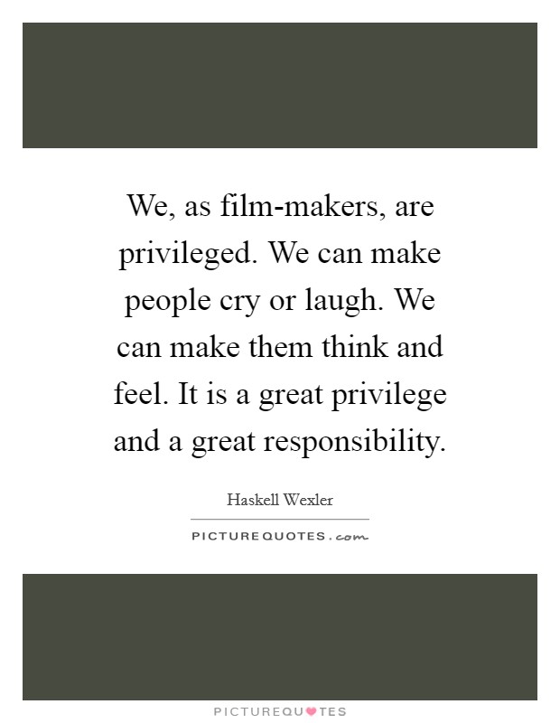 We, as film-makers, are privileged. We can make people cry or laugh. We can make them think and feel. It is a great privilege and a great responsibility Picture Quote #1