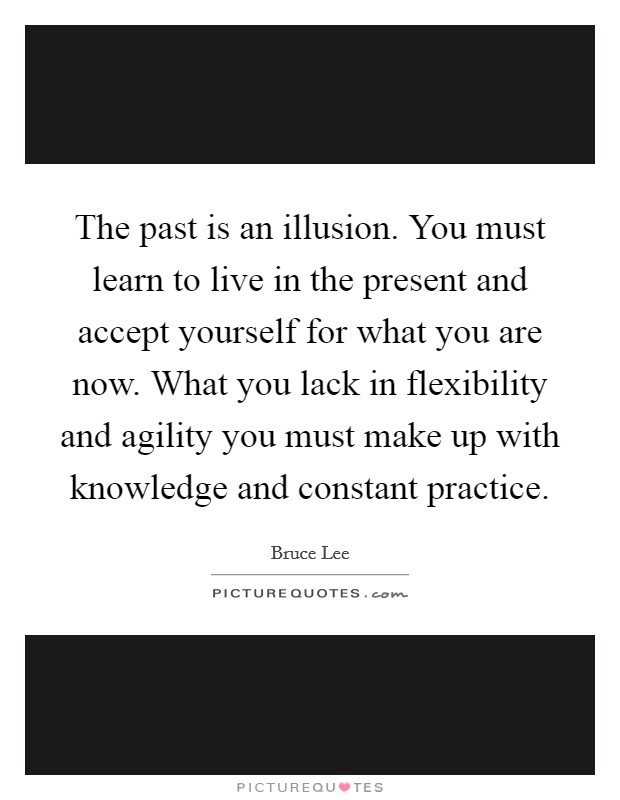 The past is an illusion. You must learn to live in the present and accept yourself for what you are now. What you lack in flexibility and agility you must make up with knowledge and constant practice Picture Quote #1