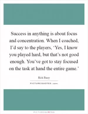 Success in anything is about focus and concentration. When I coached, I’d say to the players, ‘Yes, I know you played hard, but that’s not good enough. You’ve got to stay focused on the task at hand the entire game.’ Picture Quote #1
