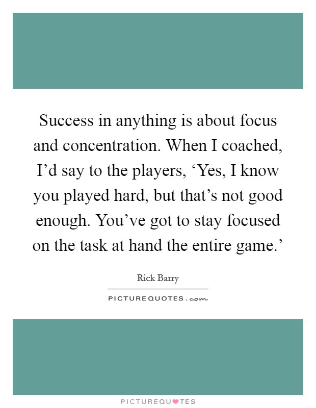 Success in anything is about focus and concentration. When I coached, I'd say to the players, ‘Yes, I know you played hard, but that's not good enough. You've got to stay focused on the task at hand the entire game.' Picture Quote #1