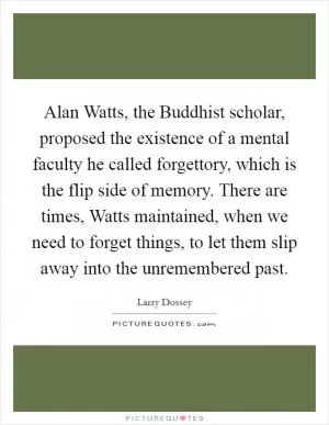 Alan Watts, the Buddhist scholar, proposed the existence of a mental faculty he called forgettory, which is the flip side of memory. There are times, Watts maintained, when we need to forget things, to let them slip away into the unremembered past Picture Quote #1