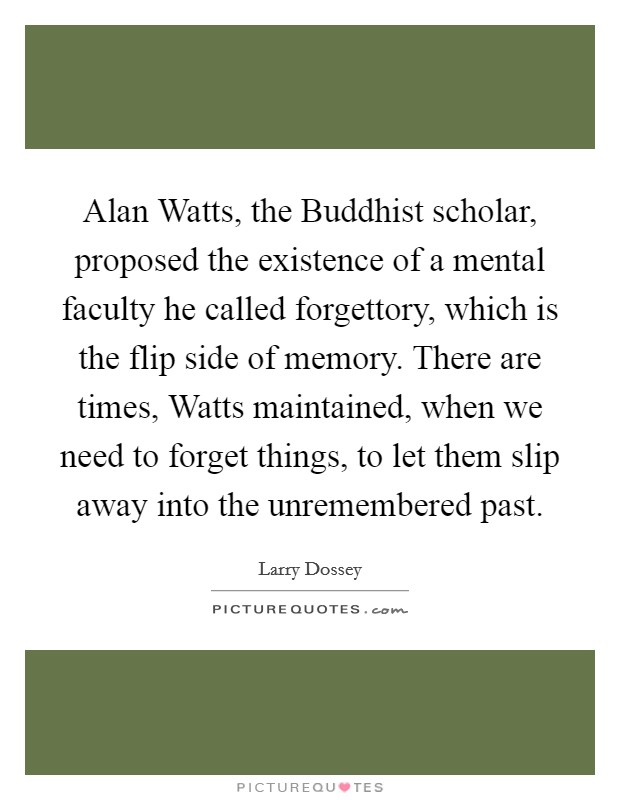 Alan Watts, the Buddhist scholar, proposed the existence of a mental faculty he called forgettory, which is the flip side of memory. There are times, Watts maintained, when we need to forget things, to let them slip away into the unremembered past Picture Quote #1