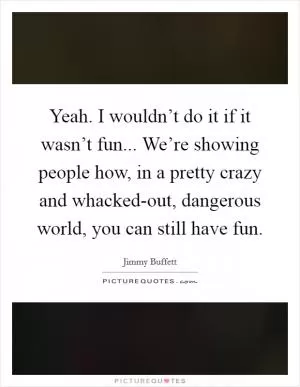 Yeah. I wouldn’t do it if it wasn’t fun... We’re showing people how, in a pretty crazy and whacked-out, dangerous world, you can still have fun Picture Quote #1