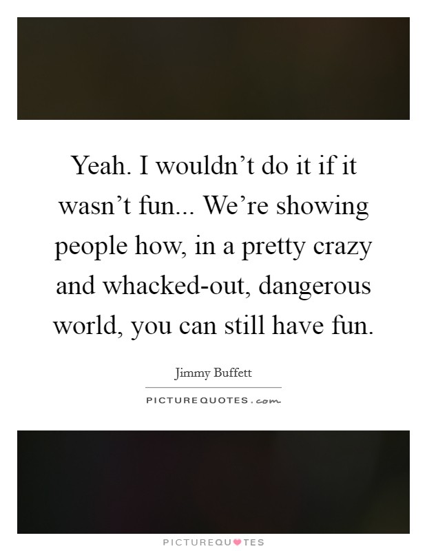 Yeah. I wouldn't do it if it wasn't fun... We're showing people how, in a pretty crazy and whacked-out, dangerous world, you can still have fun Picture Quote #1