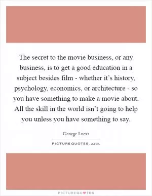 The secret to the movie business, or any business, is to get a good education in a subject besides film - whether it’s history, psychology, economics, or architecture - so you have something to make a movie about. All the skill in the world isn’t going to help you unless you have something to say Picture Quote #1