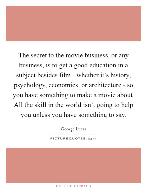 The secret to the movie business, or any business, is to get a good education in a subject besides film - whether it's history, psychology, economics, or architecture - so you have something to make a movie about. All the skill in the world isn't going to help you unless you have something to say Picture Quote #1