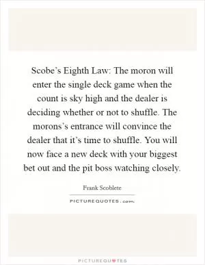 Scobe’s Eighth Law: The moron will enter the single deck game when the count is sky high and the dealer is deciding whether or not to shuffle. The morons’s entrance will convince the dealer that it’s time to shuffle. You will now face a new deck with your biggest bet out and the pit boss watching closely Picture Quote #1