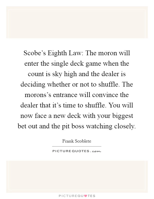 Scobe's Eighth Law: The moron will enter the single deck game when the count is sky high and the dealer is deciding whether or not to shuffle. The morons's entrance will convince the dealer that it's time to shuffle. You will now face a new deck with your biggest bet out and the pit boss watching closely Picture Quote #1