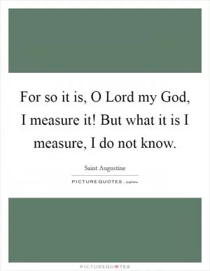 For so it is, O Lord my God, I measure it! But what it is I measure, I do not know Picture Quote #1