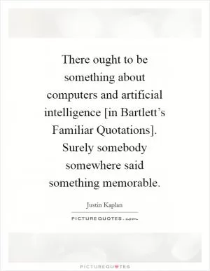 There ought to be something about computers and artificial intelligence [in Bartlett’s Familiar Quotations]. Surely somebody somewhere said something memorable Picture Quote #1