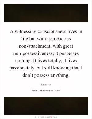 A witnessing consciousness lives in life but with tremendous non-attachment, with great non-possessiveness; it possesses nothing. It lives totally, it lives passionately, but still knowing that I don’t possess anything Picture Quote #1