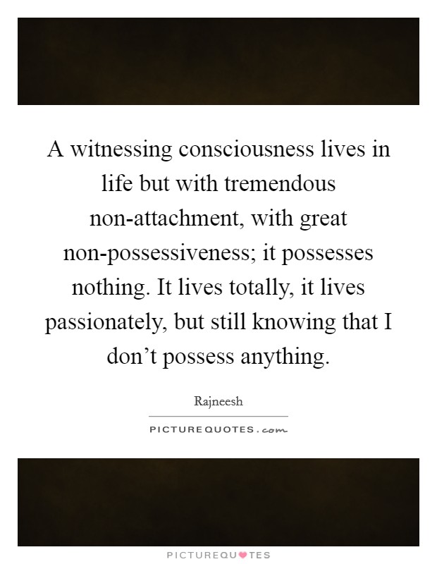 A witnessing consciousness lives in life but with tremendous non-attachment, with great non-possessiveness; it possesses nothing. It lives totally, it lives passionately, but still knowing that I don't possess anything Picture Quote #1