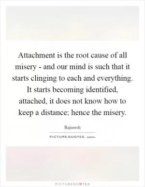 Attachment is the root cause of all misery - and our mind is such that it starts clinging to each and everything. It starts becoming identified, attached, it does not know how to keep a distance; hence the misery Picture Quote #1