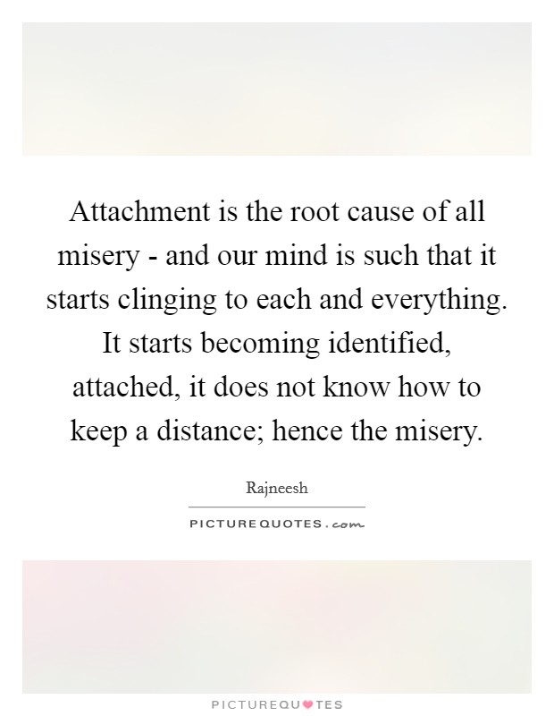 Attachment is the root cause of all misery - and our mind is such that it starts clinging to each and everything. It starts becoming identified, attached, it does not know how to keep a distance; hence the misery Picture Quote #1