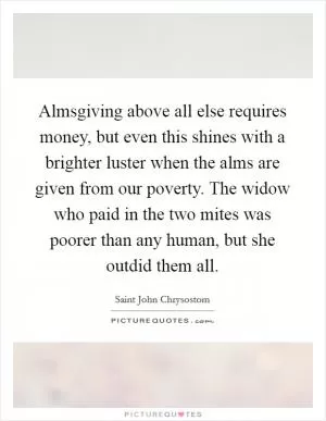 Almsgiving above all else requires money, but even this shines with a brighter luster when the alms are given from our poverty. The widow who paid in the two mites was poorer than any human, but she outdid them all Picture Quote #1