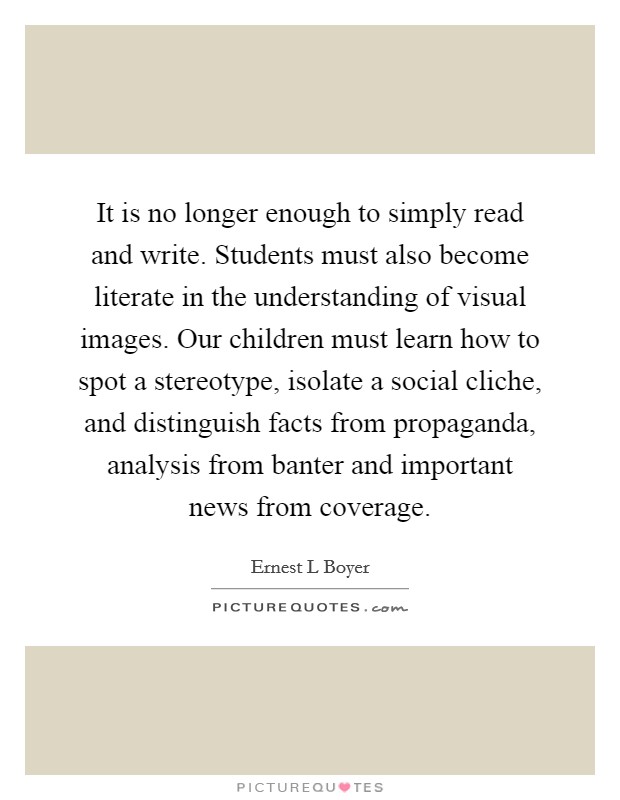 It is no longer enough to simply read and write. Students must also become literate in the understanding of visual images. Our children must learn how to spot a stereotype, isolate a social cliche, and distinguish facts from propaganda, analysis from banter and important news from coverage Picture Quote #1
