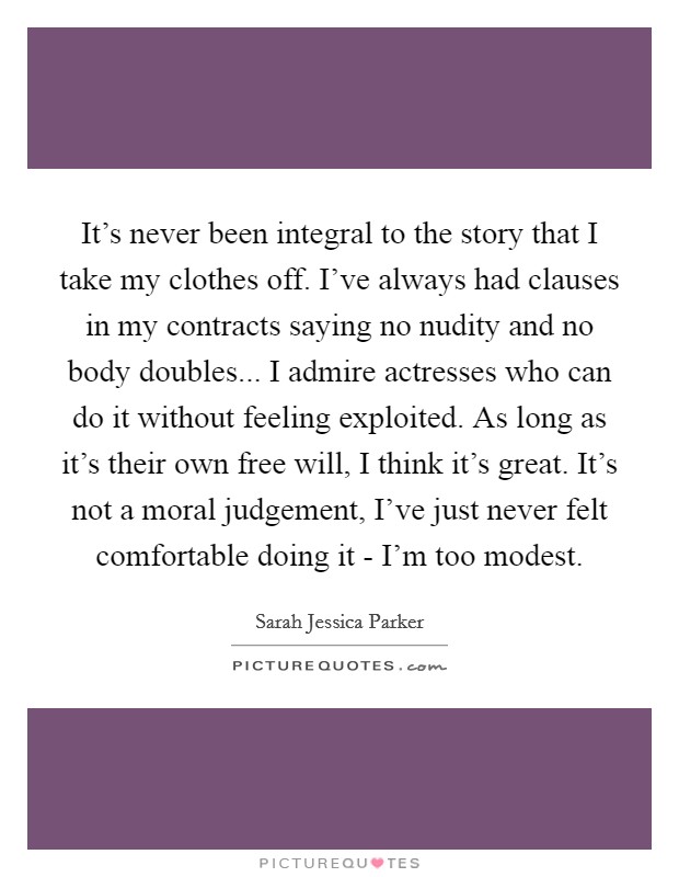 It's never been integral to the story that I take my clothes off. I've always had clauses in my contracts saying no nudity and no body doubles... I admire actresses who can do it without feeling exploited. As long as it's their own free will, I think it's great. It's not a moral judgement, I've just never felt comfortable doing it - I'm too modest Picture Quote #1