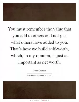 You must remember the value that you add to others and not just what others have added to you. That’s how we build self-worth, which, in my opinion, is just as important as net worth Picture Quote #1