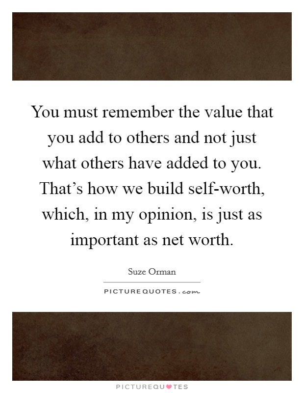 You must remember the value that you add to others and not just what others have added to you. That's how we build self-worth, which, in my opinion, is just as important as net worth Picture Quote #1