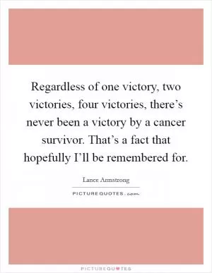 Regardless of one victory, two victories, four victories, there’s never been a victory by a cancer survivor. That’s a fact that hopefully I’ll be remembered for Picture Quote #1