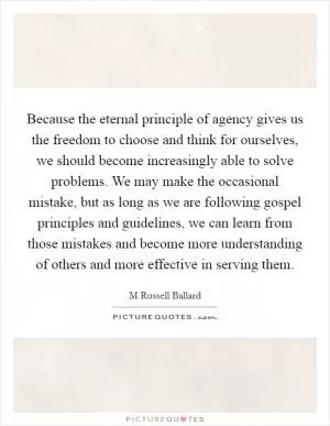 Because the eternal principle of agency gives us the freedom to choose and think for ourselves, we should become increasingly able to solve problems. We may make the occasional mistake, but as long as we are following gospel principles and guidelines, we can learn from those mistakes and become more understanding of others and more effective in serving them Picture Quote #1