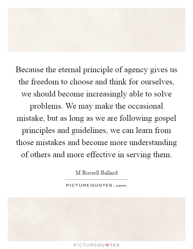 Because the eternal principle of agency gives us the freedom to choose and think for ourselves, we should become increasingly able to solve problems. We may make the occasional mistake, but as long as we are following gospel principles and guidelines, we can learn from those mistakes and become more understanding of others and more effective in serving them Picture Quote #1