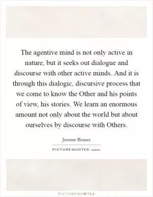 The agentive mind is not only active in nature, but it seeks out dialogue and discourse with other active minds. And it is through this dialogic, discursive process that we come to know the Other and his points of view, his stories. We learn an enormous amount not only about the world but about ourselves by discourse with Others Picture Quote #1