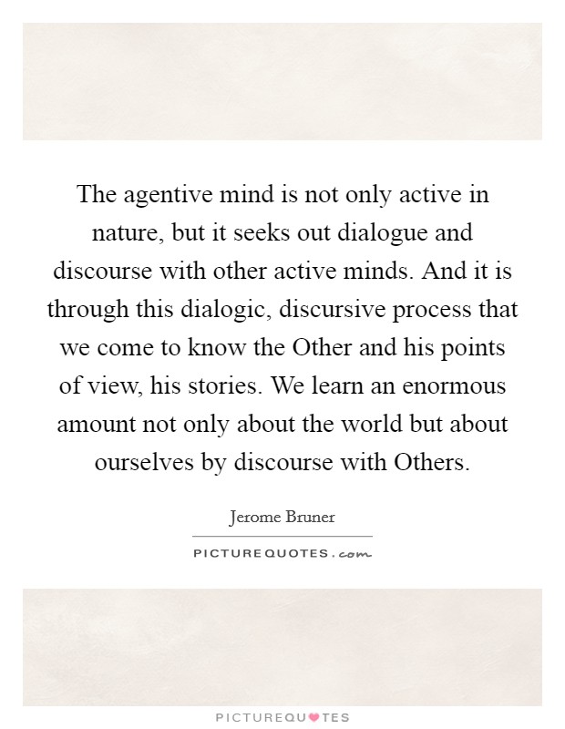 The agentive mind is not only active in nature, but it seeks out dialogue and discourse with other active minds. And it is through this dialogic, discursive process that we come to know the Other and his points of view, his stories. We learn an enormous amount not only about the world but about ourselves by discourse with Others Picture Quote #1