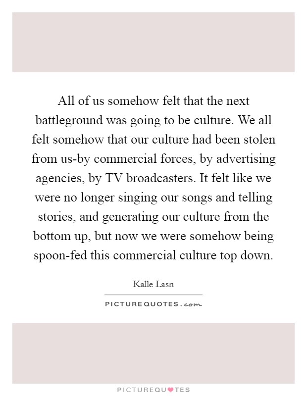 All of us somehow felt that the next battleground was going to be culture. We all felt somehow that our culture had been stolen from us-by commercial forces, by advertising agencies, by TV broadcasters. It felt like we were no longer singing our songs and telling stories, and generating our culture from the bottom up, but now we were somehow being spoon-fed this commercial culture top down Picture Quote #1