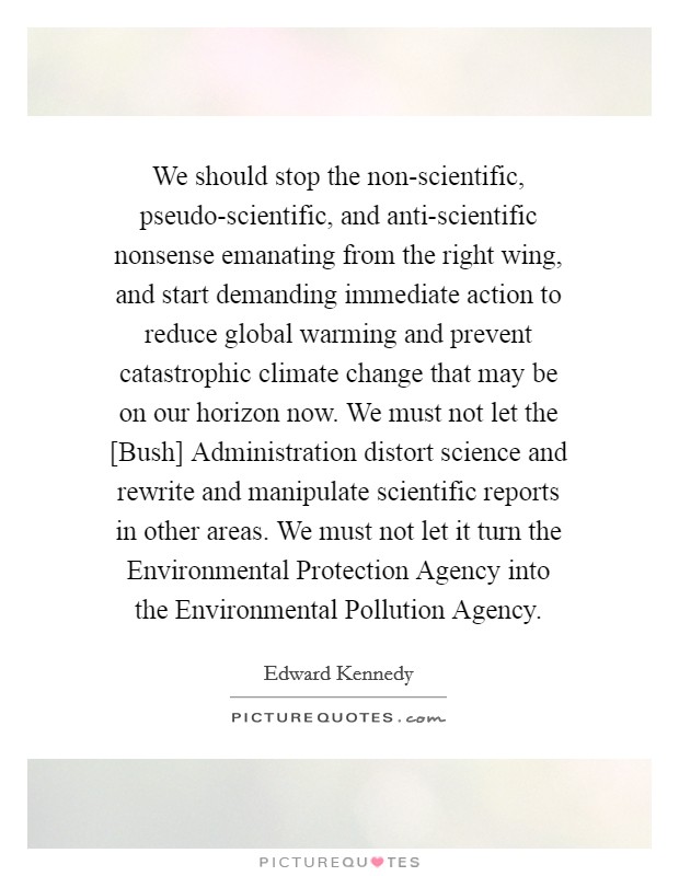 We should stop the non-scientific, pseudo-scientific, and anti-scientific nonsense emanating from the right wing, and start demanding immediate action to reduce global warming and prevent catastrophic climate change that may be on our horizon now. We must not let the [Bush] Administration distort science and rewrite and manipulate scientific reports in other areas. We must not let it turn the Environmental Protection Agency into the Environmental Pollution Agency Picture Quote #1