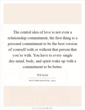 The central idea of love is not even a relationship commitment, the first thing is a personal commitment to be the best version of yourself with or without that person that you’re with. You have to every single day-mind, body, and spirit-wake up with a commitment to be better Picture Quote #1