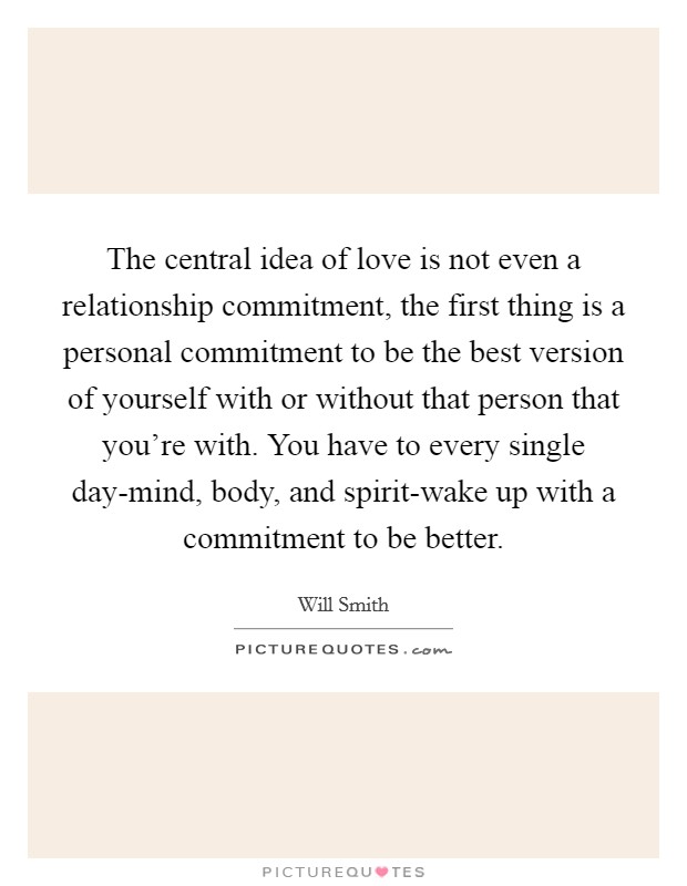 The central idea of love is not even a relationship commitment, the first thing is a personal commitment to be the best version of yourself with or without that person that you're with. You have to every single day-mind, body, and spirit-wake up with a commitment to be better Picture Quote #1