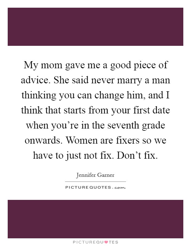 My mom gave me a good piece of advice. She said never marry a man thinking you can change him, and I think that starts from your first date when you're in the seventh grade onwards. Women are fixers so we have to just not fix. Don't fix Picture Quote #1