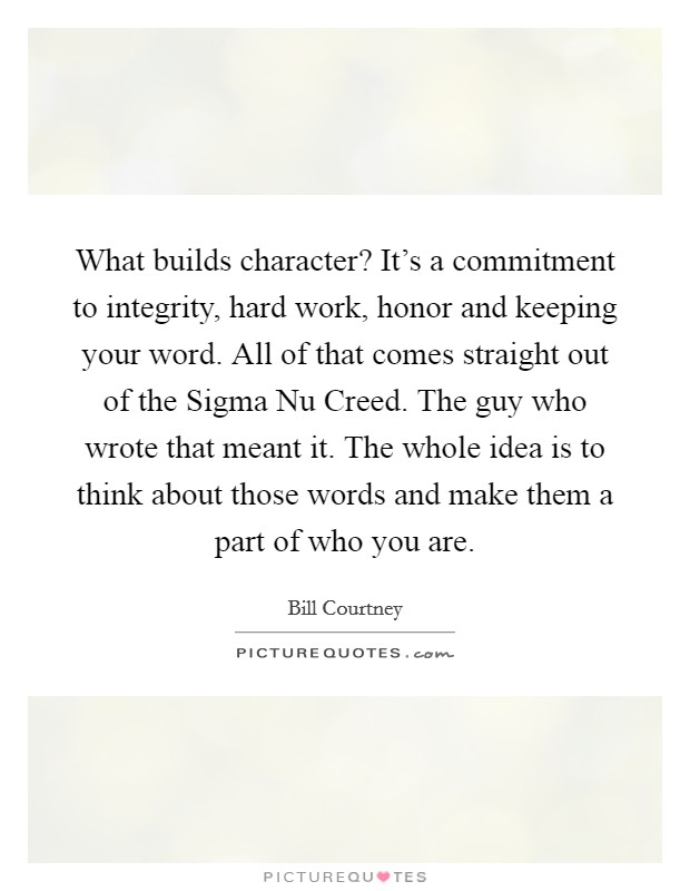 What builds character? It's a commitment to integrity, hard work, honor and keeping your word. All of that comes straight out of the Sigma Nu Creed. The guy who wrote that meant it. The whole idea is to think about those words and make them a part of who you are Picture Quote #1